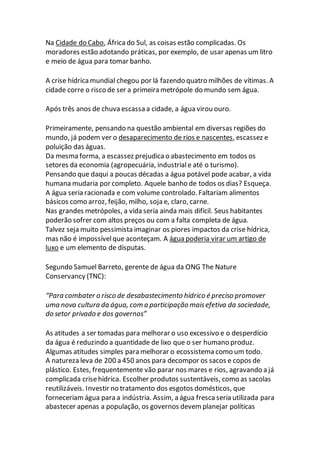 Na Cidade do Cabo, África do Sul, as coisas estão complicadas. Os
moradores estão adotando práticas, por exemplo, de usar apenas um litro
e meio de água para tomar banho.
A crise hídrica mundial chegou por lá fazendo quatro milhões de vítimas. A
cidade corre o risco de ser a primeira metrópole do mundo sem água.
Após três anos de chuva escassa a cidade, a água virou ouro.
Primeiramente, pensando na questão ambiental em diversas regiões do
mundo, já podem ver o desaparecimento de rios e nascentes, escassez e
poluição das águas.
Da mesma forma, a escassez prejudica o abastecimento em todos os
setores da economia (agropecuária, industriale até o turismo).
Pensando que daqui a poucas décadas a água potável pode acabar, a vida
humana mudaria por completo. Aquele banho de todos os dias? Esqueça.
A água seria racionada e com volume controlado. Faltariam alimentos
básicos como arroz, feijão, milho, soja e, claro, carne.
Nas grandes metrópoles, a vida seria ainda mais difícil. Seus habitantes
poderão sofrer com altos preços ou com a falta completa de água.
Talvez seja muito pessimista imaginar os piores impactos da crise hídrica,
mas não é impossívelque aconteçam. A água poderia virar um artigo de
luxo e um elemento de disputas.
Segundo Samuel Barreto, gerente de água da ONG The Nature
Conservancy (TNC):
“Para combater o risco de desabastecimento hídrico é preciso promover
uma nova cultura da água, com a participação maisefetiva da sociedade,
do setor privado e dos governos”
As atitudes a ser tomadas para melhorar o uso excessivo e o desperdício
da água é reduzindo a quantidade de lixo que o ser humano produz.
Algumas atitudes simples para melhorar o ecossistema como um todo.
A natureza leva de 200 a 450 anos para decompor os sacos e copos de
plástico. Estes, frequentemente vão parar nos mares e rios, agravando a já
complicada crisehídrica. Escolher produtos sustentáveis, como as sacolas
reutilizáveis. Investir no tratamento dos esgotos domésticos, que
forneceriam água para a indústria. Assim, a água fresca seria utilizada para
abastecer apenas a população, os governos devem planejar políticas
 