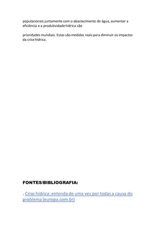 populacionais juntamente com o abastecimento de água, aumentar a
eficiência e a produtividadehídrica são
prioridades mundiais. Estas são medidas reais para diminuir os impactos
da crisehídrica.
FONTES/BIBLIOGRAFIA:
. Crise hídrica: entenda de uma vez por todasa causa do
problema (europa.com.br)
 