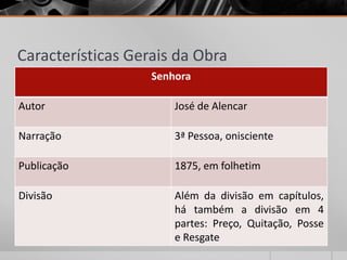 Características Gerais da Obra
                   Senhora

Autor                  José de Alencar

Narração               3ª Pessoa, onisciente

Publicação             1875, em folhetim

Divisão                Além da divisão em capítulos,
                       há também a divisão em 4
                       partes: Preço, Quitação, Posse
                       e Resgate
 