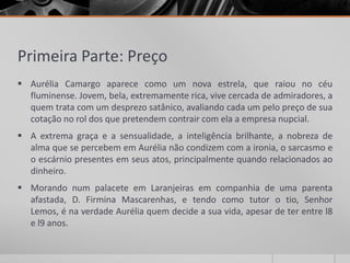 Primeira Parte: Preço
 Aurélia Camargo aparece como um nova estrela, que raiou no céu
  fluminense. Jovem, bela, extremamente rica, vive cercada de admiradores, a
  quem trata com um desprezo satânico, avaliando cada um pelo preço de sua
  cotação no rol dos que pretendem contrair com ela a empresa nupcial.
 A extrema graça e a sensualidade, a inteligência brilhante, a nobreza de
  alma que se percebem em Aurélia não condizem com a ironia, o sarcasmo e
  o escárnio presentes em seus atos, principalmente quando relacionados ao
  dinheiro.
 Morando num palacete em Laranjeiras em companhia de uma parenta
  afastada, D. Firmina Mascarenhas, e tendo como tutor o tio, Senhor
  Lemos, é na verdade Aurélia quem decide a sua vida, apesar de ter entre l8
  e l9 anos.
 