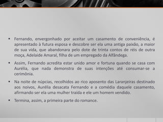  Fernando, envergonhado por aceitar um casamento de conveniência, é
  apresentado à futura esposa e descobre ser ela uma antiga paixão, a maior
  de sua vida, que abandonara pelo dote de trinta contos de réis de outra
  moça, Adelaide Amaral, filha de um empregado da Alfândega.
 Assim, Fernando acredita estar unido amor e fortuna quando se casa com
  Aurélia, que nada demonstra de suas intenções até consumar-se a
  cerimônia.
 Na noite de núpcias, recolhidos ao rico aposento das Laranjeiras destinado
  aos noivos, Aurélia desacata Fernando e a comédia daquele casamento,
  afirmando ser ela uma mulher traída e ele um homem vendido.
 Termina, assim, a primeira parte do romance.
 