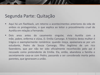 Segunda Parte: Quitação
 Aqui há um flashback, um retorno a acontecimentos anteriores da vida de
  ambos os protagonistas, o que explica ao leitor o procedimento cruel de
  Aurélia em relação a Fernando.
 Dois anos antes do casamento singular, vivia Aurélia com a
  mãe, pobre, enferma e viúva, D. Emília Camargo. A história desta mulher é
  trágica e exemplarmente romântica: quando moça, apaixonara-se por um
  estudante, Pedro de Souza Camargo, filho ilegítimo de um rico
  fazendeiro, que por não ter sido oficialmente reconhecido pelo pai é
  recusado como pretendente de Emília. Ela, então, abandona a família e
  secretamente casa-se com Pedro, passando a ser considerada morta pelos
  parentes, que ignoravam a união.
 