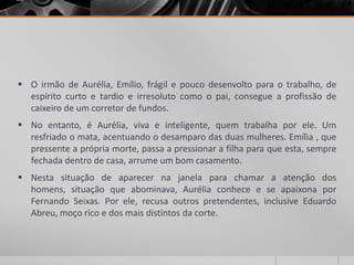  O irmão de Aurélia, Emílio, frágil e pouco desenvolto para o trabalho, de
  espírito curto e tardio e irresoluto como o pai, consegue a profissão de
  caixeiro de um corretor de fundos.
 No entanto, é Aurélia, viva e inteligente, quem trabalha por ele. Um
  resfriado o mata, acentuando o desamparo das duas mulheres. Emília , que
  pressente a própria morte, passa a pressionar a filha para que esta, sempre
  fechada dentro de casa, arrume um bom casamento.
 Nesta situação de aparecer na janela para chamar a atenção dos
  homens, situação que abominava, Aurélia conhece e se apaixona por
  Fernando Seixas. Por ele, recusa outros pretendentes, inclusive Eduardo
  Abreu, moço rico e dos mais distintos da corte.
 