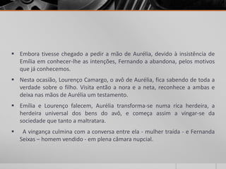  Embora tivesse chegado a pedir a mão de Aurélia, devido à insistência de
  Emília em conhecer-lhe as intenções, Fernando a abandona, pelos motivos
  que já conhecemos.
 Nesta ocasião, Lourenço Camargo, o avô de Aurélia, fica sabendo de toda a
  verdade sobre o filho. Visita então a nora e a neta, reconhece a ambas e
  deixa nas mãos de Aurélia um testamento.
 Emília e Lourenço falecem, Aurélia transforma-se numa rica herdeira, a
  herdeira universal dos bens do avô, e começa assim a vingar-se da
  sociedade que tanto a maltratara.
    A vingança culmina com a conversa entre ela - mulher traída - e Fernanda
    Seixas – homem vendido - em plena câmara nupcial.
 