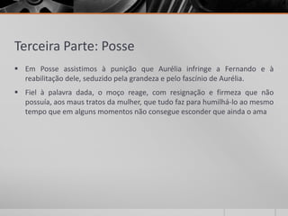 Terceira Parte: Posse
 Em Posse assistimos à punição que Aurélia infringe a Fernando e à
  reabilitação dele, seduzido pela grandeza e pelo fascínio de Aurélia.
 Fiel à palavra dada, o moço reage, com resignação e firmeza que não
  possuía, aos maus tratos da mulher, que tudo faz para humilhá-lo ao mesmo
  tempo que em alguns momentos não consegue esconder que ainda o ama
 