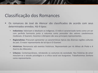 Classificação dos Romances
 Os romances de José de Alencar são classificados de acordo com seus
  determinados enredos. Há 4 tipos:
    Indianistas: Valorizam e idealizam os indígenas. O índio é caracterizado tanto como um ser
     com perfeita harmonia junto a natureza como possuidor dos valores cavaleirescos
     medievais. O Guarani, Iracema e Ubirajara são seus principais representantes.
    Regionalistas: Procuram apresentar as características típicas das diversas regiões culturais
     do país. O maior representante de tal tipo é O Guarani.
    Históricos: Romanceia sob eventos históricos. Representado por As Minas de Prata e A
     Guerra dos Mascates.
    Urbanos: Contemporâneos, retratando os costumes da sociedade. Nas histórias de amor
     mesclam-se o estudo psicológico e a crítica social aos burgueses. Trabalharemos Senhora
     como representante.
 