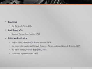  Crônicas
     Ao Correr da Pena, 1784

 Autobiografia
     Como e Porque Sou Escritor, 1783

 Crítica e Polêmica
    •   Cartas sobre a confederação dos tamoios, 1856
    •   Ao imperador: cartas políticas de Erasmo e Novas cartas políticas de Erasmo, 1865
    •   Ao povo: cartas políticas de Erasmo, 1866
    •   O sistema representativo, 1866
 