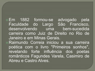  Em    1882 formou-se advogado pela
  Faculdade do Largo São Francisco,
  desenvolvendo      uma     bem-sucedida
  carreira como Juiz de Direito no Rio de
  Janeiro e em Minas Gerais.
 Raimundo Correia iniciou a sua carreira
  poética com o livro "Primeiros sonhos",
  revelando forte influência dos poetas
  românticos Fagundes Varela, Casimiro de
  Abreu e Castro Alves.
 