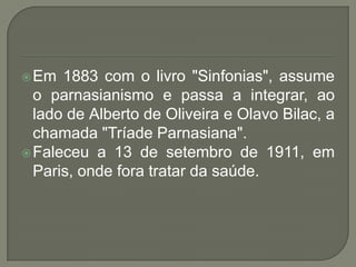  Em  1883 com o livro "Sinfonias", assume
  o parnasianismo e passa a integrar, ao
  lado de Alberto de Oliveira e Olavo Bilac, a
  chamada "Tríade Parnasiana".
 Faleceu a 13 de setembro de 1911, em
  Paris, onde fora tratar da saúde.
 