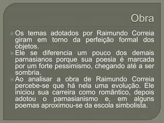  Os   temas adotados por Raimundo Correia
  giram em torno da perfeição formal dos
  objetos.
 Ele se diferencia um pouco dos demais
  parnasianos porque sua poesia é marcada
  por um forte pessimismo, chegando até a ser
  sombria.
 Ao analisar a obra de Raimundo Correia
  percebe-se que há nela uma evolução. Ele
  iniciou sua carreira como romântico, depois
  adotou o parnasianismo e, em alguns
  poemas aproximou-se da escola simbolista.
 