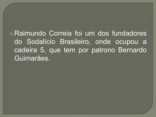  Raimundo  Correia foi um dos fundadores
 do Sodalício Brasileiro, onde ocupou a
 cadeira 5, que tem por patrono Bernardo
 Guimarães.
 