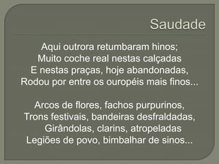 Aqui outrora retumbaram hinos;
   Muito coche real nestas calçadas
  E nestas praças, hoje abandonadas,
Rodou por entre os ouropéis mais finos...

  Arcos de flores, fachos purpurinos,
Trons festivais, bandeiras desfraldadas,
    Girândolas, clarins, atropeladas
Legiões de povo, bimbalhar de sinos...
 