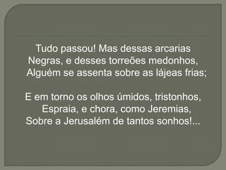 Tudo passou! Mas dessas arcarias
Negras, e desses torreões medonhos,
Alguém se assenta sobre as lájeas frias;

E em torno os olhos úmidos, tristonhos,
   Espraia, e chora, como Jeremias,
Sobre a Jerusalém de tantos sonhos!...
 