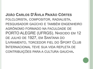 JOÃO CARLOS D'ÁVILA PAIXÃO CÔRTES
FOLCLORISTA, COMPOSITOR, RADIALISTA,
PESQUISADOR GAÚCHO E TAMBÉM ENGENHEIRO
AGRÔNOMO FORMADO NA FACULDADE DE
PORTO ALEGRE (UFRGS). NASCIDO EM 12
DE JULHO DE 1927, EM SANTANA DO
LIVRAMENTO, TORCEDOR FIEL DO SPORT CLUB
INTERNACIONAL TEVE SUA VIDA REPLETA DE
CONTRIBUIÇÕES PARA A CULTURA GAUCHA.
 