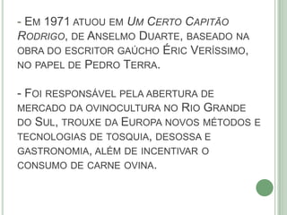 - EM 1971 ATUOU EM UM CERTO CAPITÃO
RODRIGO, DE ANSELMO DUARTE, BASEADO NA
OBRA DO ESCRITOR GAÚCHO ÉRIC VERÍSSIMO,
NO PAPEL DE PEDRO TERRA.
- FOI RESPONSÁVEL PELA ABERTURA DE
MERCADO DA OVINOCULTURA NO RIO GRANDE
DO SUL, TROUXE DA EUROPA NOVOS MÉTODOS E
TECNOLOGIAS DE TOSQUIA, DESOSSA E
GASTRONOMIA, ALÉM DE INCENTIVAR O
CONSUMO DE CARNE OVINA.
 