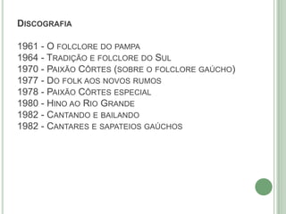 DISCOGRAFIA
1961 - O FOLCLORE DO PAMPA
1964 - TRADIÇÃO E FOLCLORE DO SUL
1970 - PAIXÃO CÔRTES (SOBRE O FOLCLORE GAÚCHO)
1977 - DO FOLK AOS NOVOS RUMOS
1978 - PAIXÃO CÔRTES ESPECIAL
1980 - HINO AO RIO GRANDE
1982 - CANTANDO E BAILANDO
1982 - CANTARES E SAPATEIOS GAÚCHOS
 