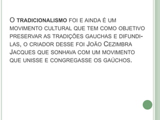 O TRADICIONALISMO FOI E AINDA É UM
MOVIMENTO CULTURAL QUE TEM COMO OBJETIVO
PRESERVAR AS TRADIÇÕES GAUCHAS E DIFUNDI-
LAS, O CRIADOR DESSE FOI JOÃO CEZIMBRA
JACQUES QUE SONHAVA COM UM MOVIMENTO
QUE UNISSE E CONGREGASSE OS GAÚCHOS.
 