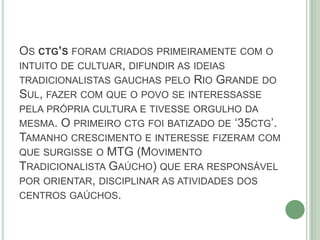 OS CTG’S FORAM CRIADOS PRIMEIRAMENTE COM O
INTUITO DE CULTUAR, DIFUNDIR AS IDEIAS
TRADICIONALISTAS GAUCHAS PELO RIO GRANDE DO
SUL, FAZER COM QUE O POVO SE INTERESSASSE
PELA PRÓPRIA CULTURA E TIVESSE ORGULHO DA
MESMA. O PRIMEIRO CTG FOI BATIZADO DE ‘35CTG’.
TAMANHO CRESCIMENTO E INTERESSE FIZERAM COM
QUE SURGISSE O MTG (MOVIMENTO
TRADICIONALISTA GAÚCHO) QUE ERA RESPONSÁVEL
POR ORIENTAR, DISCIPLINAR AS ATIVIDADES DOS
CENTROS GAÚCHOS.
 
