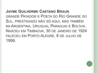 JAYME GUILHERME CAETANO BRAUN
GRANDE PAYADOR E POETA DO RIO GRANDE DO
SUL, PRESTIGIADO NÃO SÓ AQUI, MAS TAMBÉM
NA ARGENTINA, URUGUAI, PARAGUAI E BOLÍVIA.
NASCEU EM TIMBAÚVA, 30 DE JANEIRO DE 1924
FALECEU EM PORTO ALEGRE, 8 DE JULHO DE
1999.
 