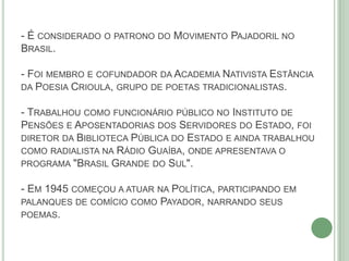 - É CONSIDERADO O PATRONO DO MOVIMENTO PAJADORIL NO
BRASIL.
- FOI MEMBRO E COFUNDADOR DA ACADEMIA NATIVISTA ESTÂNCIA
DA POESIA CRIOULA, GRUPO DE POETAS TRADICIONALISTAS.
- TRABALHOU COMO FUNCIONÁRIO PÚBLICO NO INSTITUTO DE
PENSÕES E APOSENTADORIAS DOS SERVIDORES DO ESTADO, FOI
DIRETOR DA BIBLIOTECA PÚBLICA DO ESTADO E AINDA TRABALHOU
COMO RADIALISTA NA RÁDIO GUAÍBA, ONDE APRESENTAVA O
PROGRAMA "BRASIL GRANDE DO SUL".
- EM 1945 COMEÇOU A ATUAR NA POLÍTICA, PARTICIPANDO EM
PALANQUES DE COMÍCIO COMO PAYADOR, NARRANDO SEUS
POEMAS.
 