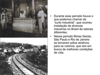 Durante esse período houve o que podemos chamar de “surto industrial”, que ocorreu instalação de diversas industrias no Brasil de setores diferentes. Nesse período Minas Gerais, São Paulo e Rio de Janeiro se tornaram pólos atrativos para os colonos, que iam em busca de melhores condições de vida. 