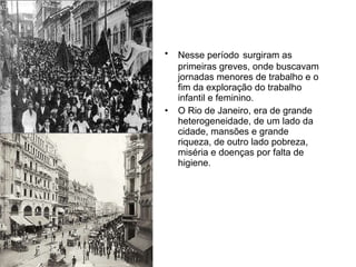 Nesse período   surgiram as primeiras greves, onde buscavam jornadas menores de trabalho e o fim da exploração do trabalho infantil e feminino. O Rio de Janeiro, era de grande heterogeneidade, de um lado da cidade, mansões e grande riqueza, de outro lado pobreza, miséria e doenças por falta de higiene. 