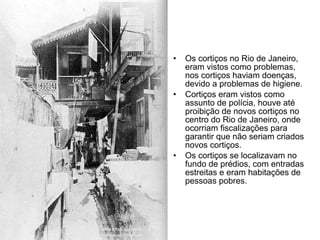 Os cortiços no Rio de Janeiro, eram vistos como problemas, nos cortiços haviam doenças, devido a problemas de higiene. Cortiços eram vistos como assunto de polícia, houve até proibição de novos cortiços no centro do Rio de Janeiro, onde ocorriam fiscalizações para garantir que não seriam criados novos cortiços. Os cortiços se localizavam no fundo de prédios, com entradas estreitas e eram habitações de pessoas pobres. 