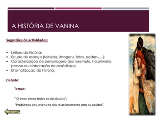 A HISTÓRIA DE VANINA
Sugestões de actividades:
 Leitura da história;
 Estudo do espaço (folhetos, imagens, fotos, posters…..);
 Caracterização de personagens (por exemplo, na primeira
pessoa ou elaboração de acrósticos);
 Dramatização da história;
Debate:
Temas:
“ O amor vence todos os obstáculos”;
“Problemas dos jovens no seu relacionamento com os adultos”.
 