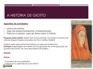 A HISTÓRIA DE GIOTTO
Sugestões de actividades:
• Leitura da história
• Jogo de pergunta/resposta ( Interpretação);
• Palavras cruzadas, sopa de letras sobre a história;
Pesquisa sobre Giotto: Quem foi? Outros pintores, escultores e homens da
ciência Miguel Ângelo; Leonardo da Vinci, Galileu Galilei?
Podem optar pela entrevista histórica ou pelo jornal televisivo.
Exemplo: Reportagem em direto da inauguração de uma exposição de
quadros de Giotto; de uma descoberta de Galileu…
Debate:
Temas:
“ A escolha de uma profissão”
“ Nasce‐se ou aprende‐se a ser artista”.
 