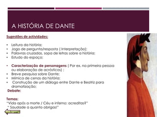 A HISTÓRIA DE DANTE
Sugestões de actividades:
• Leitura da história;
• Jogo de pergunta/resposta ( Interpretação);
• Palavras cruzadas, sopa de letras sobre a história;
• Estudo do espaço;
• Caracterização de personagens ( Por ex. na primeira pessoa
ou elaboração de acrósticos) ;
• Breve pesquisa sobre Dante;
• Mímica de cenas da história;
• Construção de um diálogo entre Dante e Beatriz para
dramatização;
Debate:
Temas:
“Vida após a morte / Céu e inferno: acreditas?”
“ Saudade a quanto obrigas!”
 