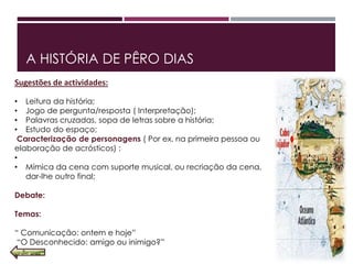 A HISTÓRIA DE PÊRO DIAS
Sugestões de actividades:
• Leitura da história;
• Jogo de pergunta/resposta ( Interpretação);
• Palavras cruzadas, sopa de letras sobre a história;
• Estudo do espaço;
Caracterização de personagens ( Por ex. na primeira pessoa ou
elaboração de acrósticos) ;
•
• Mímica da cena com suporte musical, ou recriação da cena,
dar‐lhe outro final;
Debate:
Temas:
“ Comunicação: ontem e hoje”
“O Desconhecido: amigo ou inimigo?”
 