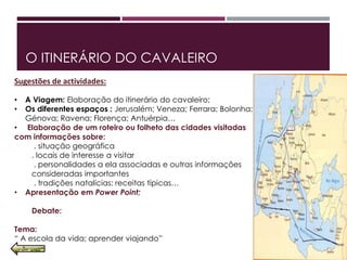 O ITINERÁRIO DO CAVALEIRO
Sugestões de actividades:
• A Viagem: Elaboração do itinerário do cavaleiro;
• Os diferentes espaços : Jerusalém; Veneza; Ferrara; Bolonha;
Génova; Ravena; Florença; Antuérpia…
• Elaboração de um roteiro ou folheto das cidades visitadas
com informações sobre:
. situação geográfica
. locais de interesse a visitar
. personalidades a ela associadas e outras informações
consideradas importantes
. tradições natalícias; receitas típicas…
• Apresentação em Power Point;
Debate:
Tema:
“ A escola da vida; aprender viajando”
 