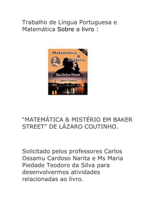 Trabalho de Língua Portuguesa e
Matemática Sobre o livro :

“MATEMÁTICA & MISTÉRIO EM BAKER
STREET” DE LÁZARO COUTINHO.

Solicitado pelos professores Carlos
Ossamu Cardoso Narita e Ms Maria
Piedade Teodoro da Silva para
desenvolvermos atividades
relacionadas ao livro.

 