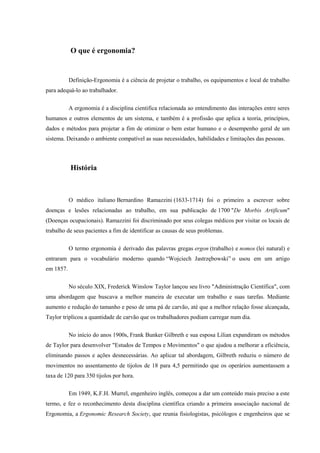 O que é ergonomia?
Definição-Ergonomia é a ciência de projetar o trabalho, os equipamentos e local de trabalho
para adequá-lo ao trabalhador.
A ergonomia é a disciplina cientifica relacionada ao entendimento das interações entre seres
humanos e outros elementos de um sistema, e também é a profissão que aplica a teoria, princípios,
dados e métodos para projetar a fim de otimizar o bem estar humano e o desempenho geral de um
sistema. Deixando o ambiente compatível as suas necessidades, habilidades e limitações das pessoas.
História
O médico italiano Bernardino Ramazzini (1633-1714) foi o primeiro a escrever sobre
doenças e lesões relacionadas ao trabalho, em sua publicação de 1700 "De Morbis Artificum"
(Doenças ocupacionais). Ramazzini foi discriminado por seus colegas médicos por visitar os locais de
trabalho de seus pacientes a fim de identificar as causas de seus problemas.
O termo ergonomia é derivado das palavras gregas ergon (trabalho) e nomos (lei natural) e
entraram para o vocabulário moderno quando “Wojciech Jastrzębowski” o usou em um artigo
em 1857.
No século XIX, Frederick Winslow Taylor lançou seu livro "Administração Científica", com
uma abordagem que buscava a melhor maneira de executar um trabalho e suas tarefas. Mediante
aumento e redução do tamanho e peso de uma pá de carvão, até que a melhor relação fosse alcançada,
Taylor triplicou a quantidade de carvão que os trabalhadores podiam carregar num dia.
No início do anos 1900s, Frank Bunker Gilbreth e sua esposa Lilian expandiram os métodos
de Taylor para desenvolver "Estudos de Tempos e Movimentos" o que ajudou a melhorar a eficiência,
eliminando passos e ações desnecessárias. Ao aplicar tal abordagem, Gilbreth reduziu o número de
movimentos no assentamento de tijolos de 18 para 4,5 permitindo que os operários aumentassem a
taxa de 120 para 350 tijolos por hora.
Em 1949, K.F.H. Murrel, engenheiro inglês, começou a dar um conteúdo mais preciso a este
termo, e fez o reconhecimento desta disciplina científica criando a primeira associação nacional de
Ergonomia, a Ergonomic Research Society, que reunia fisiologistas, psicólogos e engenheiros que se
 