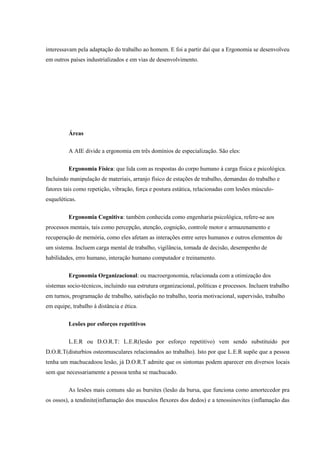 interessavam pela adaptação do trabalho ao homem. E foi a partir daí que a Ergonomia se desenvolveu
em outros países industrializados e em vias de desenvolvimento.
Áreas
A AIE divide a ergonomia em três domínios de especialização. São eles:
Ergonomia Física: que lida com as respostas do corpo humano à carga física e psicológica.
Incluindo manipulação de materiais, arranjo físico de estações de trabalho, demandas do trabalho e
fatores tais como repetição, vibração, força e postura estática, relacionadas com lesões músculo-
esqueléticas.
Ergonomia Cognitiva: também conhecida como engenharia psicológica, refere-se aos
processos mentais, tais como percepção, atenção, cognição, controle motor e armazenamento e
recuperação de memória, como eles afetam as interações entre seres humanos e outros elementos de
um sistema. Incluem carga mental de trabalho, vigilância, tomada de decisão, desempenho de
habilidades, erro humano, interação humano computador e treinamento.
Ergonomia Organizacional: ou macroergonomia, relacionada com a otimização dos
sistemas socio-técnicos, incluindo sua estrutura organizacional, políticas e processos. Incluem trabalho
em turnos, programação de trabalho, satisfação no trabalho, teoria motivacional, supervisão, trabalho
em equipe, trabalho à distância e ética.
Lesões por esforços repetitivos
L.E.R ou D.O.R.T: L.E.R(lesão por esforço repetitivo) vem sendo substituido por
D.O.R.T(disturbios osteomusculares relacionados ao trabalho). Isto por que L.E.R supõe que a pessoa
tenha um machucadoou lesão, já D.O.R.T admite que os sintomas podem aparecer em diversos locais
sem que necessariamente a pessoa tenha se machucado.
As lesões mais comuns são as bursites (lesão da bursa, que funciona como amortecedor pra
os ossos), a tendinite(inflamação dos musculos flexores dos dedos) e a tenossinovites (inflamação das
 