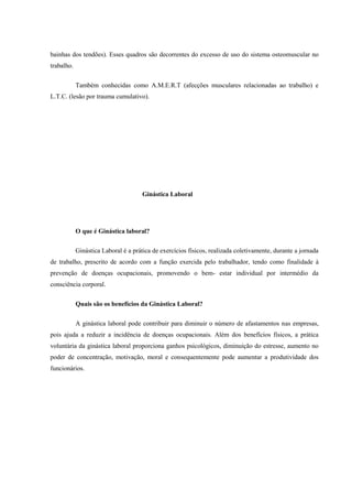 bainhas dos tendões). Esses quadros são decorrentes do excesso de uso do sistema osteomuscular no
trabalho.
Também conhecidas como A.M.E.R.T (afecções musculares relacionadas ao trabalho) e
L.T.C. (lesão por trauma cumulativo).
Ginástica Laboral
O que é Ginástica laboral?
Ginástica Laboral é a prática de exercícios físicos, realizada coletivamente, durante a jornada
de trabalho, prescrito de acordo com a função exercida pelo trabalhador, tendo como finalidade à
prevenção de doenças ocupacionais, promovendo o bem- estar individual por intermédio da
consciência corporal.
Quais são os benefícios da Ginástica Laboral?
A ginástica laboral pode contribuir para diminuir o número de afastamentos nas empresas,
pois ajuda a reduzir a incidência de doenças ocupacionais. Além dos benefícios físicos, a prática
voluntária da ginástica laboral proporciona ganhos psicológicos, diminuição do estresse, aumento no
poder de concentração, motivação, moral e consequentemente pode aumentar a produtividade dos
funcionários.
 