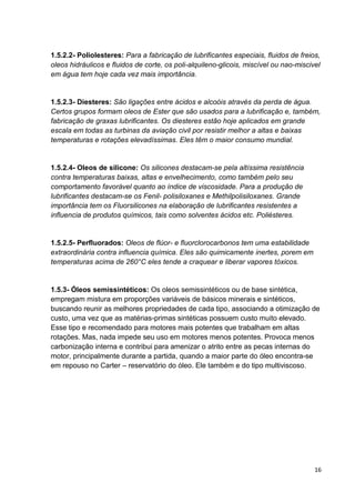 16
1.5.2.2- Poliolesteres: Para a fabricação de lubrificantes especiais, fluidos de freios,
oleos hidráulicos e fluidos de corte, os poli-alquileno-glicois, miscível ou nao-miscivel
em água tem hoje cada vez mais importância.
1.5.2.3- Diesteres: São ligações entre ácidos e alcoóis através da perda de água.
Certos grupos formam oleos de Ester que são usados para a lubrificação e, também,
fabricação de graxas lubrificantes. Os diesteres estão hoje aplicados em grande
escala em todas as turbinas da aviação civil por resistir melhor a altas e baixas
temperaturas e rotações elevadíssimas. Eles têm o maior consumo mundial.
1.5.2.4- Oleos de silicone: Os silicones destacam-se pela altíssima resistência
contra temperaturas baixas, altas e envelhecimento, como também pelo seu
comportamento favorável quanto ao índice de viscosidade. Para a produção de
lubrificantes destacam-se os Fenil- polisiloxanes e Methilpolisiloxanes. Grande
importância tem os Fluorsilicones na elaboração de lubrificantes resistentes a
influencia de produtos químicos, tais como solventes ácidos etc. Poliésteres.
1.5.2.5- Perfluorados: Oleos de flúor- e fluorclorocarbonos tem uma estabilidade
extraordinária contra influencia química. Eles são quimicamente inertes, porem em
temperaturas acima de 260°C eles tende a craquear e liberar vapores tóxicos.
1.5.3- Óleos semissintéticos: Os oleos semissintéticos ou de base sintética,
empregam mistura em proporções variáveis de básicos minerais e sintéticos,
buscando reunir as melhores propriedades de cada tipo, associando a otimização de
custo, uma vez que as matérias-primas sintéticas possuem custo muito elevado.
Esse tipo e recomendado para motores mais potentes que trabalham em altas
rotações. Mas, nada impede seu uso em motores menos potentes. Provoca menos
carbonização interna e contribui para amenizar o atrito entre as pecas internas do
motor, principalmente durante a partida, quando a maior parte do óleo encontra-se
em repouso no Carter – reservatório do óleo. Ele também e do tipo multiviscoso.
 