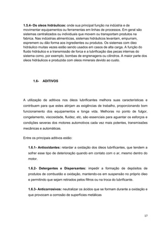17
1.5.4- Os oleos hidráulicos: onde sua principal função na indústria e de
movimentar equipamentos ou ferramentas em linhas de processos. Em geral são
sistemas centralizados ou individuais que movem ou transportam produtos na
fabrica. Nas indústrias alimentícias, sistemas hidráulicos levantam, empurram,
espremem ou dão forma aos ingredientes ou produtos. Os sistemas com óleo
hidráulico muitas vezes estão sendo usados em casos de alta carga. A função do
fluido hidráulico e a transmissão de forca e a lubrificação das pecas internas do
sistema como, por exemplo, bombas de engrenagens ou cilindros. A maior parte dos
oleos hidráulicos e produzida com oleos minerais devido ao custo.
1.6- ADITIVOS
A utilização de aditivos nos óleos lubrificantes melhora suas características e
contribuem para que estes atinjam as exigências de trabalho, proporcionando bom
funcionamento dos equipamentos e longa vida. Melhoras no ponto de fulgor,
congelamento, viscosidade, fluidez, etc, são essenciais para aguentar os esforços e
condições severas dos motores automotivos cada vez mais potentes, transmissões
mecânicas e automáticas.
Entre os principais aditivos estão:
1.6.1- Antioxidantes: retardar a oxidação dos óleos lubrificantes, que tendem a
sofrer esse tipo de deterioração quando em contato com o ar, mesmo dentro do
motor.
1.6.2- Detergentes e Dispersantes: impedir a formação de depósitos de
produtos de combustão e oxidação, mantendo-os em suspensão no próprio óleo
e permitindo que sejam retirados pelos filtros ou na troca do lubrificante.
1.6.3- Anticorrosivos: neutralizar os ácidos que se formam durante a oxidação e
que provocam a corrosão de superfícies metálicas
 