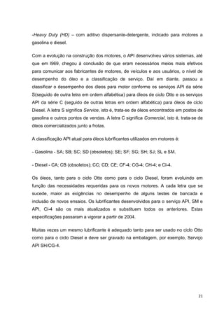 21
-Heavy Duty (HD) – com aditivo dispersante-detergente, indicado para motores a
gasolina e diesel.
Com a evolução na construção dos motores, o API desenvolveu vários sistemas, até
que em l969, chegou à conclusão de que eram necessários meios mais efetivos
para comunicar aos fabricantes de motores, de veículos e aos usuários, o nível de
desempenho do óleo e a classificação de serviço. Daí em diante, passou a
classificar o desempenho dos óleos para motor conforme os serviços API da série
S(seguido de outra letra em ordem alfabética) para óleos de ciclo Otto e os serviços
API da série C (seguido de outras letras em ordem alfabética) para óleos de ciclo
Diesel. A letra S significa Service, isto é, trata-se de óleos encontrados em postos de
gasolina e outros pontos de vendas. A letra C significa Comercial, isto é, trata-se de
óleos comercializados junto a frotas.
A classificação API atual para óleos lubrificantes utilizados em motores é:
- Gasolina - SA; SB; SC; SD (obsoletos); SE; SF; SG; SH; SJ; SL e SM.
- Diesel - CA; CB (obsoletos); CC; CD; CE; CF-4; CG-4; CH-4; e CI-4.
Os óleos, tanto para o ciclo Otto como para o ciclo Diesel, foram evoluindo em
função das necessidades requeridas para os novos motores. A cada letra que se
sucede, maior as exigências no desempenho de alguns testes de bancada e
inclusão de novos ensaios. Os lubrificantes desenvolvidos para o serviço API, SM e
API, CI-4 são os mais atualizados e substituem todos os anteriores. Estas
especificações passaram a vigorar a partir de 2004.
Muitas vezes um mesmo lubrificante é adequado tanto para ser usado no ciclo Otto
como para o ciclo Diesel e deve ser gravado na embalagem, por exemplo, Serviço
API SH/CG-4.
 