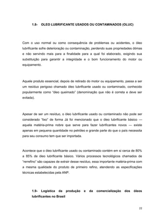 22
1.8- OLEO LUBRIFICANTE USADOS OU CONTAMINADOS (OLUC)
Com o uso normal ou como consequência de problemas ou acidentes, o óleo
lubrificante sofre deterioração ou contaminação, perdendo suas propriedades ótimas
e não servindo mais para a finalidade para a qual foi elaborado, exigindo sua
substituição para garantir a integridade e o bom funcionamento do motor ou
equipamento.
Aquele produto essencial, depois de retirado do motor ou equipamento, passa a ser
um resíduo perigoso chamado óleo lubrificante usado ou contaminado, conhecido
popularmente como ―óleo queimado‖ (denominação que não é correta e deve ser
evitada).
Apesar de ser um resíduo, o óleo lubrificante usado ou contaminado não pode ser
considerado ―lixo‖ de forma Já foi mencionado que o óleo lubrificante básico —
aquela matéria-prima nobre que serve para fazer lubrificantes novos — existe
apenas em pequena quantidade no petróleo e grande parte do que o país necessita
para seu consumo tem que ser importada.
Acontece que o óleo lubrificante usado ou contaminado contém em si cerca de 80%
a 85% de óleo lubrificante básico. Vários processos tecnológicos chamados de
―rerrefino‖ são capazes de extrair desse resíduo, essa importante matéria-prima com
a mesma qualidade do produto de primeiro refino, atendendo as especificações
técnicas estabelecidas pela ANP.
1.9- Logística da produção e da comercialização dos óleos
lubrificantes no Brasil
 