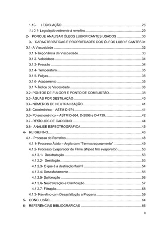 8
1.10- LEGISLAÇÃO........................................................................................26
1.10.1- Legislação referente à rerrefino..............................................................29
2- PORQUE ANALISAR ÓLEOS LUBRIFICANTES USADOS............................30
3- CARACTERÍSTICAS E PROPRIEDADES DOS ÓLEOS LUBRIFICANTES31
3.1- A Viscosidade .................................................................................................32
3.1.1- Importância da Viscosidade......................................................................33
3.1.2- Velocidade................................................................................................34
3.1.3- Pressão ....................................................................................................34
3.1.4- Temperatura .............................................................................................35
3.1.5- Folgas.......................................................................................................35
3.1.6- Acabamento .............................................................................................35
3.1.7- Índice de Viscosidade...............................................................................36
3.2- PONTOS DE FULGOR E PONTO DE COMBUSTÃO....................................38
3.3- ÁGUAS POR DESTILAÇÃO...........................................................................40
3.4- NÚMEROS DE NEUTRALIZAÇÃO.................................................................41
3.5- Colorimétrico – ASTM D-974 ..........................................................................41
3.6- Potenciométrico – ASTM D-664, D-2896 e D-4739. .......................................42
3.7- RESÍDUOS DE CARBONO ............................................................................44
3.8- ANÁLISE ESPECTROGRÁFICA ...................................................................45
4- RERREFINO.......................................................................................................46
4.1- Processo do Rerrefino ...................................................................................48
4.1.1- Processo Ácido – Argila com ―Termocraqueamento‖ ...............................49
4.1.2- Processo Evaporador de Filme (Wiped film evaporator) ..........................53
4.1.2.1- Desidratação .....................................................................................53
4.1.2.2- Destilação..........................................................................................53
4.1.2.3- O que é a destilação flash?................................................................54
4.1.2.4- Desasfaltamento ................................................................................56
4.1.2.5- Sulfonação .........................................................................................56
4.1.2.6- Neutralização e Clarificação...............................................................57
4.1.2.7- Filtração..............................................................................................58
4.1.3- Rerrefino com Desasfaltação a Propano ..................................................59
5- CONCLUSÃO.....................................................................................................64
6- REFERÊNCIAS BIBLIOGRÁFICAS ...................................................................66
 