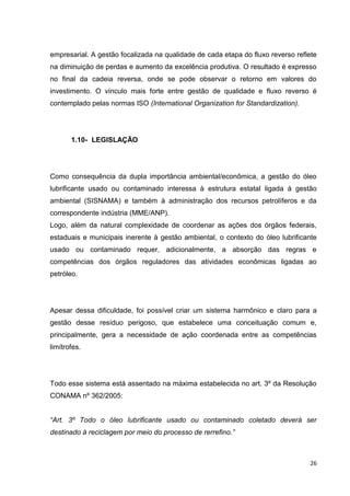 26
empresarial. A gestão focalizada na qualidade de cada etapa do fluxo reverso reflete
na diminuição de perdas e aumento da excelência produtiva. O resultado é expresso
no final da cadeia reversa, onde se pode observar o retorno em valores do
investimento. O vínculo mais forte entre gestão de qualidade e fluxo reverso é
contemplado pelas normas ISO (International Organization for Standardization).
1.10- LEGISLAÇÃO
Como consequência da dupla importância ambiental/econômica, a gestão do óleo
lubrificante usado ou contaminado interessa à estrutura estatal ligada à gestão
ambiental (SISNAMA) e também à administração dos recursos petrolíferos e da
correspondente indústria (MME/ANP).
Logo, além da natural complexidade de coordenar as ações dos órgãos federais,
estaduais e municipais inerente à gestão ambiental, o contexto do óleo lubrificante
usado ou contaminado requer, adicionalmente, a absorção das regras e
competências dos órgãos reguladores das atividades econômicas ligadas ao
petróleo.
Apesar dessa dificuldade, foi possível criar um sistema harmônico e claro para a
gestão desse resíduo perigoso, que estabelece uma conceituação comum e,
principalmente, gera a necessidade de ação coordenada entre as competências
limítrofes.
Todo esse sistema está assentado na máxima estabelecida no art. 3º da Resolução
CONAMA nº 362/2005:
“Art. 3º Todo o óleo lubrificante usado ou contaminado coletado deverá ser
destinado à reciclagem por meio do processo de rerrefino.”
 