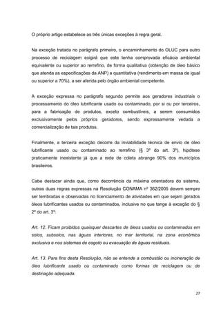 27
O próprio artigo estabelece as três únicas exceções à regra geral.
Na exceção tratada no parágrafo primeiro, o encaminhamento do OLUC para outro
processo de reciclagem exigirá que este tenha comprovada eficácia ambiental
equivalente ou superior ao rerrefino, de forma qualitativa (obtenção de óleo básico
que atenda as especificações da ANP) e quantitativa (rendimento em massa de igual
ou superior a 70%), a ser aferida pelo órgão ambiental competente.
A exceção expressa no parágrafo segundo permite aos geradores industriais o
processamento do óleo lubrificante usado ou contaminado, por si ou por terceiros,
para a fabricação de produtos, exceto combustíveis, a serem consumidos
exclusivamente pelos próprios geradores, sendo expressamente vedada a
comercialização de tais produtos.
Finalmente, a terceira exceção decorre da inviabilidade técnica de envio de óleo
lubrificante usado ou contaminado ao rerrefino (§ 3º do art. 3º), hipótese
praticamente inexistente já que a rede de coleta abrange 90% dos municípios
brasileiros.
Cabe destacar ainda que, como decorrência da máxima orientadora do sistema,
outras duas regras expressas na Resolução CONAMA nº 362/2005 devem sempre
ser lembradas e observadas no licenciamento de atividades em que sejam gerados
óleos lubrificantes usados ou contaminados, inclusive no que tange à exceção do §
2º do art. 3º:
Art. 12. Ficam proibidos quaisquer descartes de óleos usados ou contaminados em
solos, subsolos, nas águas interiores, no mar territorial, na zona econômica
exclusiva e nos sistemas de esgoto ou evacuação de águas residuais.
Art. 13. Para fins desta Resolução, não se entende a combustão ou incineração de
óleo lubrificante usado ou contaminado como formas de reciclagem ou de
destinação adequada.
 