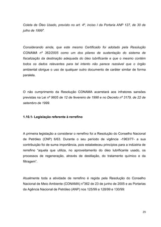 29
Coleta de Óleo Usado, previsto no art. 4º, inciso I da Portaria ANP 127, de 30 de
julho de 1999".
Considerando ainda, que este mesmo Certificado foi adotado pela Resolução
CONAMA nº 362/2005 como um dos pilares de sustentação do sistema de
fiscalização da destinação adequada do óleo lubrificante e que o mesmo contém
todos os dados relevantes para tal intento não parece razoável que o órgão
ambiental obrigue o uso de qualquer outro documento de caráter similar de forma
paralela.
O não cumprimento da Resolução CONAMA acarretará aos infratores sansões
previstas na Lei nº 9605 de 12 de fevereiro de 1998 e no Decreto nº 3179, de 22 de
setembro de 1999.
1.10.1- Legislação referente à rerrefino
A primeira legislação a considerar o rerrefino foi a Resolução do Conselho Nacional
de Petróleo (CNP) 6/63. Durante o seu período de vigência -1963/77- a sua
contribuição foi de suma importância, pois estabeleceu princípios para a indústria de
rerrefino ―aquela que utiliza, no aproveitamento do óleo lubrificante usado, os
processos de regeneração, através de destilação, do tratamento químico e da
filtragem‖.
Atualmente toda a atividade de rerrefino é regida pela Resolução do Conselho
Nacional de Meio Ambiente (CONAMA) no
362 de 23 de junho de 2005 e as Portarias
da Agência Nacional de Petróleo (ANP) nos 125/99 a 128/99 e 130/99:
 