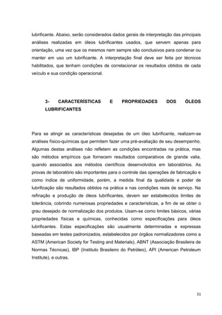 31
lubrificante. Abaixo, serão considerados dados gerais de interpretação das principais
análises realizadas em óleos lubrificantes usados, que servem apenas para
orientação, uma vez que os mesmos nem sempre são conclusivos para condenar ou
manter em uso um lubrificante. A interpretação final deve ser feita por técnicos
habilitados, que tenham condições de correlacionar os resultados obtidos de cada
veículo e sua condição operacional.
3- CARACTERÍSTICAS E PROPRIEDADES DOS ÓLEOS
LUBRIFICANTES
Para se atingir as características desejadas de um óleo lubrificante, realizam-se
análises físico-químicas que permitem fazer uma pré-avaliação de seu desempenho.
Algumas destas análises não refletem as condições encontradas na prática, mas
são métodos empíricos que fornecem resultados comparativos de grande valia,
quando associados aos métodos científicos desenvolvidos em laboratórios. As
provas de laboratório são importantes para o controle das operações de fabricação e
como índice de uniformidade, porém, a medida final da qualidade e poder de
lubrificação são resultados obtidos na prática e nas condições reais de serviço. Na
refinação e produção de óleos lubrificantes, devem ser estabelecidos limites de
tolerância, cobrindo numerosas propriedades e características, a fim de se obter o
grau desejado de normalização dos produtos. Usam-se como limites básicos, várias
propriedades físicas e químicas, conhecidas como especificações para óleos
lubrificantes. Estas especificações são usualmente determinadas e expressas
baseadas em testes padronizados, estabelecidos por órgãos normalizadores como a
ASTM (American Society for Testing and Materials), ABNT (Associação Brasileira de
Normas Técnicas), IBP (Instituto Brasileiro do Petróleo), API (American Petroleum
Institute), e outras.
 