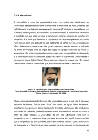 32
3.1- A Viscosidade
A viscosidade é uma das propriedades mais importantes dos lubrificantes. A
viscosidade está relacionada com o atrito entre as moléculas do fluido, podendo ser
definida como a resistência ao escoamento ou a resistência interna oferecida por um
fluido (líquido ou gasoso) ao movimento ou ao escoamento. A viscosidade determina
a facilidade com que pode ser dada a partida num motor ou trocadas as marchas em
tempo frio. É o fator que determina a capacidade de carga que pode ser suportada
num mancal, com uma película de óleo separando as partes móveis. A viscosidade
afeta diretamente a potência e o calor gerado nos componentes mecânicos, influindo
no efeito de vedação entre as folgas das peças e no próprio consumo do motor. A
viscosidade não possui relação alguma com o seu peso ou oleosidade. A oleosidade
é a propriedade que o lubrificante possui de aderir às superfícies (adesividade) e
permanecer coeso (adesividade). Como exemplo, citaremos a água, que não possui
oleosidade e os óleos lubrificantes que possuem adesividade e coesividade.
Figura 5: Demonstração da Viscosidade dos Lubrificantes.
Fonte: Ronald P. Carreterio, Pedro Nelson A. Belmiro, Lubrificantes & Lubrificação Industrial.
Rio de Janeiro: Interciência: IBP, 2006.
Fluidos com alta oleosidade têm uma alta viscosidade, como o mel, isto é, eles não
escorrem facilmente. Fluidos mais ―finos‖, tais como: as águas fluem facilmente,
significando que possuem baixa viscosidade. Os óleos lubrificantes são produzidos
em várias viscosidades, podendo-se obter outras intermediárias através da mistura
entre os óleos básicos. A viscosidade de um óleo lubrificante varia com a
temperatura, sendo inversamente proporcional à mesma. Isto significa que a medida
que a temperatura do óleo aumenta, ele se torna menos viscoso. Com a diminuição
da temperatura, o óleo torna-se mais espesso, ou mais viscoso. A viscosidade de
 