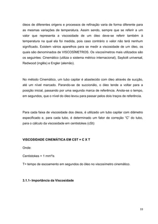 33
óleos de diferentes origens e processos de refinação varia de forma diferente para
as mesmas variações de temperatura. Assim sendo, sempre que se referir a um
valor que representa a viscosidade de um óleo deve-se referir também à
temperatura na qual ela foi medida, pois caso contrário o valor não terá nenhum
significado. Existem vários aparelhos para se medir a viscosidade de um óleo, os
quais são denominados de VISCOSÍMETROS. Os viscosímetros mais utilizados são
os seguintes: Cinemático (utiliza o sistema métrico internacional), Saybolt universal,
Redwood (inglês) e Engler (alemão).
No método Cinemático, um tubo capilar é abastecido com óleo através de sucção,
até um nível marcado. Parando-se de succionálo, o óleo tende a voltar para a
posição inicial, passando por uma segunda marca de referência. Anota-se o tempo,
em segundos, que o nível do óleo levou para passar pelos dois traços de referência.
Para cada faixa de viscosidade dos óleos, é utilizado um tubo capilar com diâmetro
especificado e, para cada tubo, é determinado um fator de correção ―C‖ do tubo,
para o cálculo da viscosidade em centistokes (cSt):
VISCOSIDADE CINEMÁTICA EM CST = C X T
Onde:
Centistokes = 1 mm²/s
T= tempo de escoamento em segundos do óleo no viscosímetro cinemático.
3.1.1- Importância da Viscosidade
 