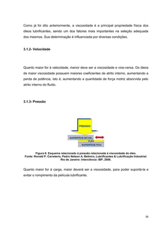 34
Como já foi dito anteriormente, a viscosidade é a principal propriedade física dos
óleos lubrificantes, sendo um dos fatores mais importantes na seleção adequada
dos mesmos. Sua determinação é influenciada por diversas condições.
3.1.2- Velocidade
Quanto maior for à velocidade, menor deve ser a viscosidade e vice-versa. Os óleos
de maior viscosidade possuem maiores coeficientes de atrito interno, aumentando a
perda de potência, isto é, aumentando a quantidade de força motriz absorvida pelo
atrito interno do fluido.
3.1.3- Pressão
Figura 6: Esquema relacionado à pressão relacionada à viscosidade do óleo.
Fonte: Ronald P. Carreterio, Pedro Nelson A. Belmiro, Lubrificantes & Lubrificação Industrial.
Rio de Janeiro: Interciência: IBP, 2006.
Quanto maior for à carga, maior deverá ser a viscosidade, para poder suportá-la e
evitar o rompimento da película lubrificante.
 