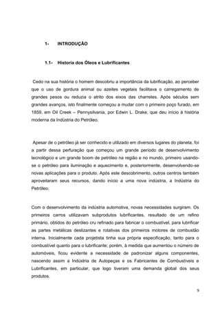 9
1- INTRODUÇÃO
1.1- Historia dos Óleos e Lubrificantes
Cedo na sua história o homem descobriu a importância da lubrificação, ao perceber
que o uso de gordura animal ou azeites vegetais facilitava o carregamento de
grandes pesos ou reduzia o atrito dos eixos das charretes. Após séculos sem
grandes avanços, isto finalmente começou a mudar com o primeiro poço furado, em
1859, em Oil Creek – Pennysilvania, por Edwin L. Drake, que deu início à história
moderna da Indústria do Petróleo.
Apesar de o petróleo já ser conhecido e utilizado em diversos lugares do planeta, foi
a partir dessa perfuração que começou um grande período de desenvolvimento
tecnológico e um grande boom de petróleo na região e no mundo, primeiro usando-
se o petróleo para iluminação e aquecimento e, posteriormente, desenvolvendo-se
novas aplicações para o produto. Após este descobrimento, outros centros também
aproveitaram seus recursos, dando início a uma nova indústria, a Indústria do
Petróleo.
Com o desenvolvimento da indústria automotiva, novas necessidades surgiram. Os
primeiros carros utilizavam subprodutos lubrificantes, resultado de um refino
primário, obtidos do petróleo cru refinado para fabricar o combustível, para lubrificar
as partes metálicas deslizantes e rotativas dos primeiros motores de combustão
interna. Inicialmente cada projetista tinha sua própria especificação, tanto para o
combustível quanto para o lubrificante; porém, à medida que aumentou o número de
automóveis, ficou evidente a necessidade de padronizar alguns componentes,
nascendo assim a Indústria de Autopeças e os Fabricantes de Combustíveis e
Lubrificantes, em particular, que logo tiveram uma demanda global dos seus
produtos.
 