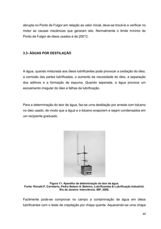40
abrupta no Ponto de Fulgor em relação ao valor inicial, deve-se trocá-lo e verificar no
motor as causas mecânicas que geraram isto. Normalmente o limite mínimo do
Ponto de Fulgor de óleos usados é de 200°C.
3.3- ÁGUAS POR DESTILAÇÃO
A água, quando misturada aos óleos lubrificantes pode provocar a oxidação do óleo,
a corrosão das partes lubrificadas, o aumento da viscosidade do óleo, a separação
dos aditivos e a formação de espuma. Quando separada, a água provoca um
escoamento irregular do óleo e falhas de lubrificação.
Para a determinação do teor de água, faz-se uma destilação por arraste com tolueno
no óleo usado, de modo que a água e o tolueno evaporem e sejam condensados em
um recipiente graduado.
Figura 11: Aparelho de determinação do teor de água.
Fonte: Ronald P. Carreterio, Pedro Nelson A. Belmiro, Lubrificantes & Lubrificação Industrial.
Rio de Janeiro: Interciência: IBP, 2006.
Facilmente pode-se comprovar no campo a contaminação de água em óleos
lubrificantes com o teste de crepitação por chapa quente. Aquecendo-se uma chapa
 